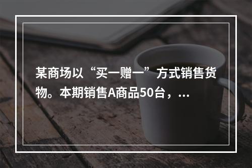 某商场以“买一赠一”方式销售货物。本期销售A商品50台，每台