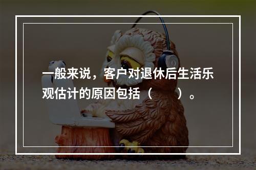 一般来说，客户对退休后生活乐观估计的原因包括（　　）。