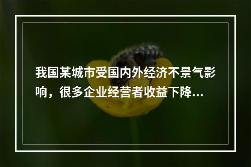 我国某城市受国内外经济不景气影响，很多企业经营者收益下降或员