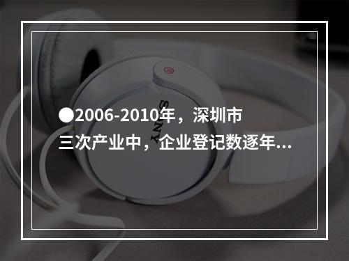 ●2006-2010年，深圳市三次产业中，企业登记数逐年增加