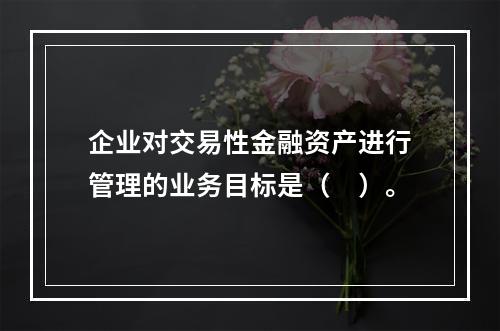 企业对交易性金融资产进行管理的业务目标是（　）。