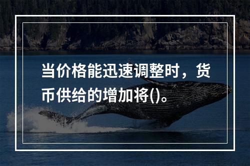 当价格能迅速调整时，货币供给的增加将()。