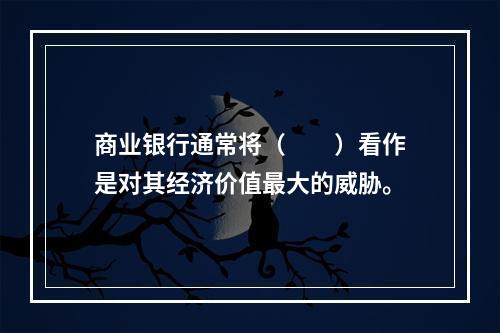 商业银行通常将（　　）看作是对其经济价值最大的威胁。