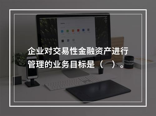 企业对交易性金融资产进行管理的业务目标是（　）。