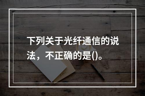 下列关于光纤通信的说法，不正确的是()。