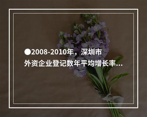 ●2008-2010年，深圳市外资企业登记数年平均增长率为：