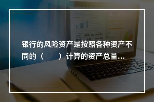 银行的风险资产是按照各种资产不同的（　　）计算的资产总量。