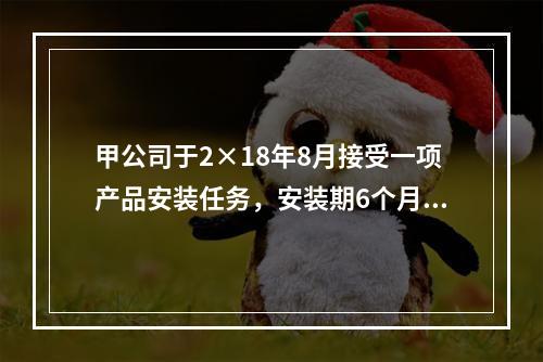 甲公司于2×18年8月接受一项产品安装任务，安装期6个月，合