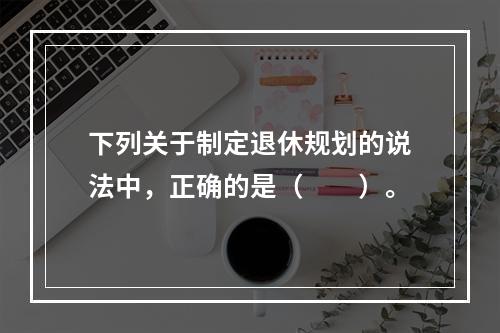 下列关于制定退休规划的说法中，正确的是（　　）。