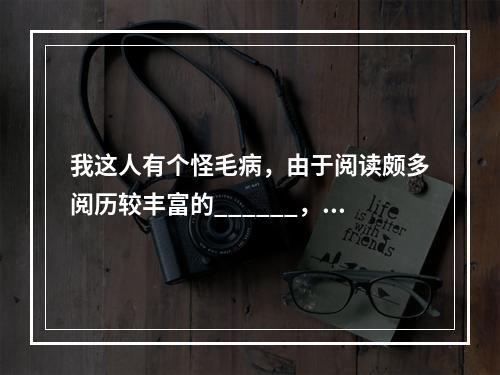 我这人有个怪毛病，由于阅读颇多阅历较丰富的______，不大