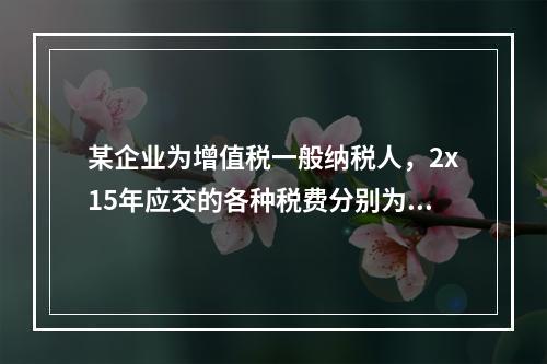 某企业为增值税一般纳税人，2x15年应交的各种税费分别为：增