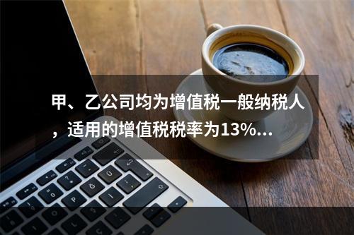 甲、乙公司均为增值税一般纳税人，适用的增值税税率为13%，甲