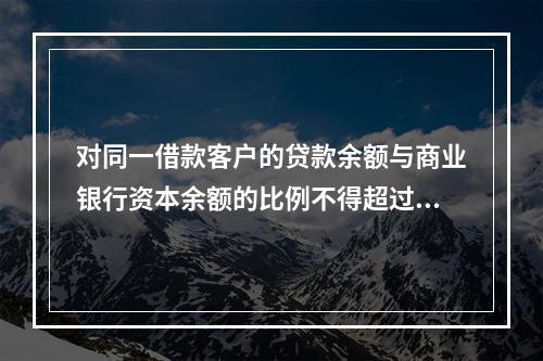 对同一借款客户的贷款余额与商业银行资本余额的比例不得超过（　