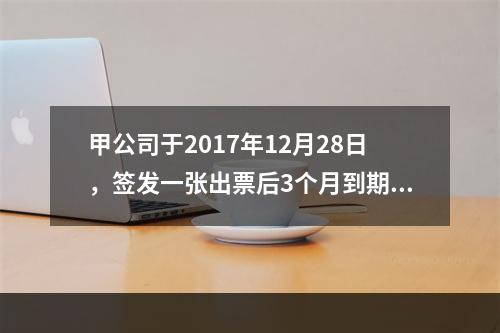 甲公司于2017年12月28日，签发一张出票后3个月到期的商