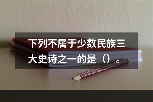 下列不属于少数民族三大史诗之一的是（）。