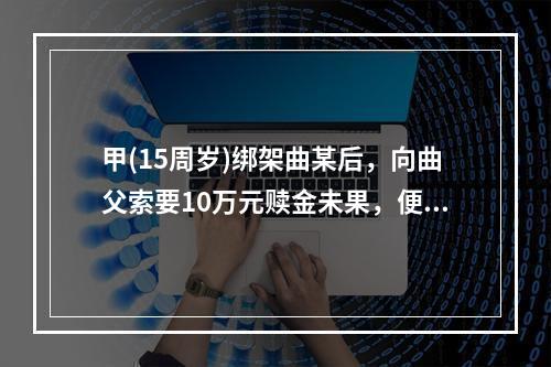 甲(15周岁)绑架曲某后，向曲父索要10万元赎金未果，便将曲