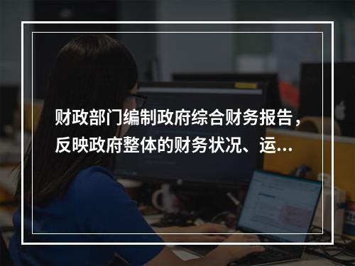 财政部门编制政府综合财务报告，反映政府整体的财务状况、运行情