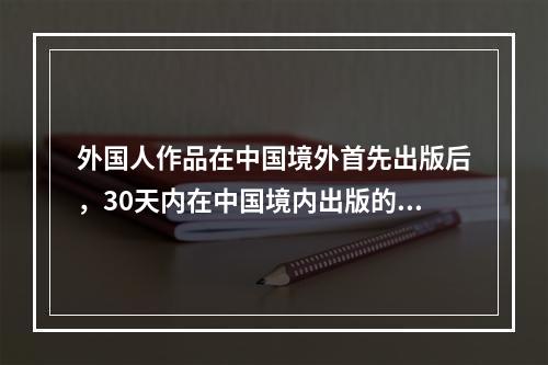 外国人作品在中国境外首先出版后，30天内在中国境内出版的()