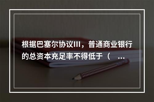 根据巴塞尔协议Ⅲ，普通商业银行的总资本充足率不得低于（　　）