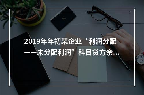 2019年年初某企业“利润分配——未分配利润”科目贷方余额为