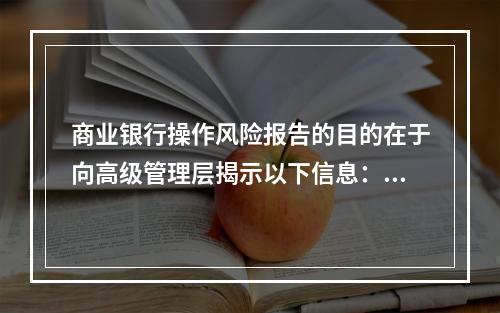 商业银行操作风险报告的目的在于向高级管理层揭示以下信息：商业