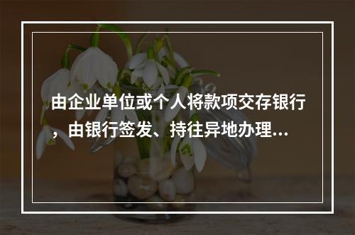 由企业单位或个人将款项交存银行，由银行签发、持往异地办理转账