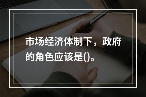 市场经济体制下，政府的角色应该是()。