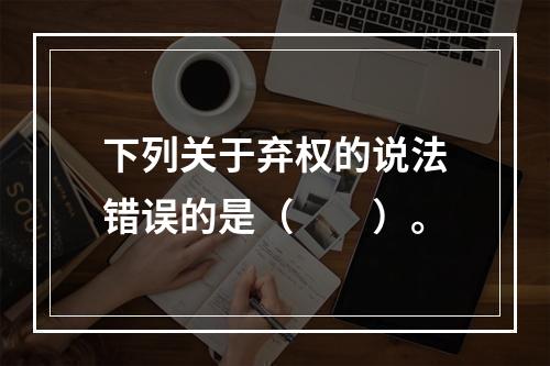 下列关于弃权的说法错误的是（　　）。