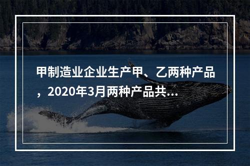 甲制造业企业生产甲、乙两种产品，2020年3月两种产品共同耗