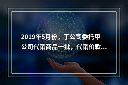 2019年5月份，丁公司委托甲公司代销商品一批，代销价款为3