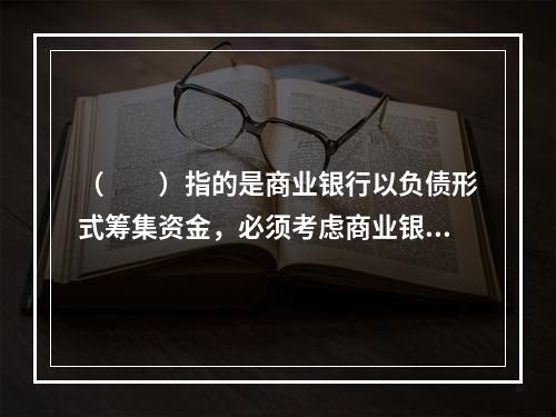 （  ）指的是商业银行以负债形式筹集资金，必须考虑商业银行的