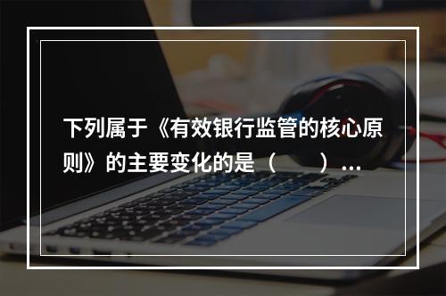 下列属于《有效银行监管的核心原则》的主要变化的是（  ）。