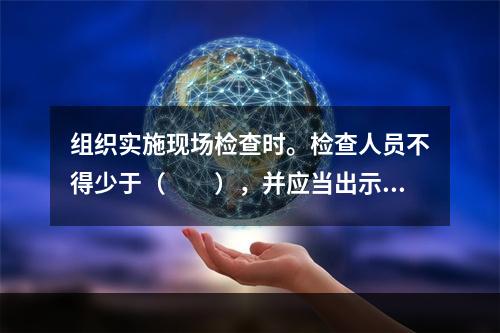 组织实施现场检查时。检查人员不得少于（  ），并应当出示合法