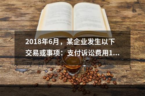 2018年6月，某企业发生以下交易或事项：支付诉讼费用10万