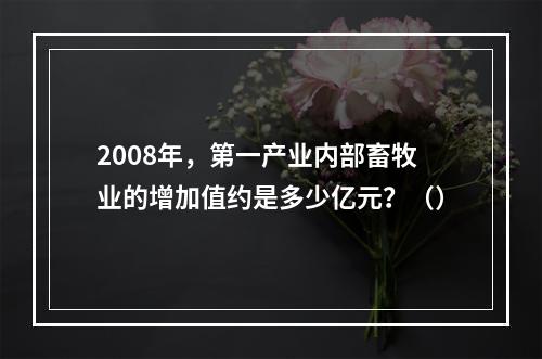 2008年，第一产业内部畜牧业的增加值约是多少亿元？（）