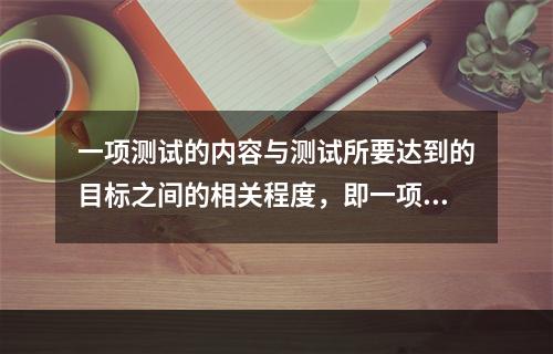 一项测试的内容与测试所要达到的目标之间的相关程度，即一项测