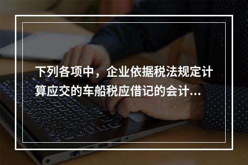 下列各项中，企业依据税法规定计算应交的车船税应借记的会计科目