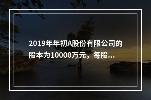 2019年年初A股份有限公司的股本为10000万元，每股面值