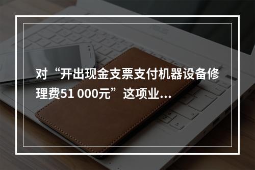 对“开出现金支票支付机器设备修理费51 000元”这项业务，