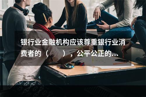 银行业金融机构应该尊重银行业消费者的（  ），公平公正的制定