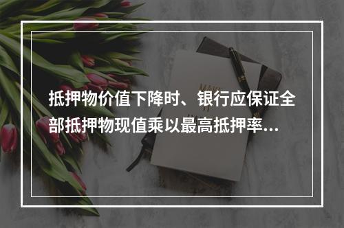 抵押物价值下降时、银行应保证全部抵押物现值乘以最高抵押率后等