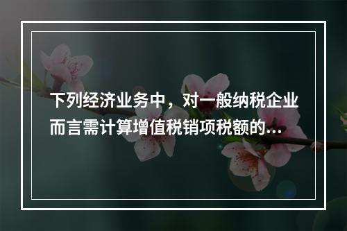 下列经济业务中，对一般纳税企业而言需计算增值税销项税额的有（