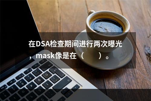 在DSA检查期间进行两次曝光，mask像是在（　　）。