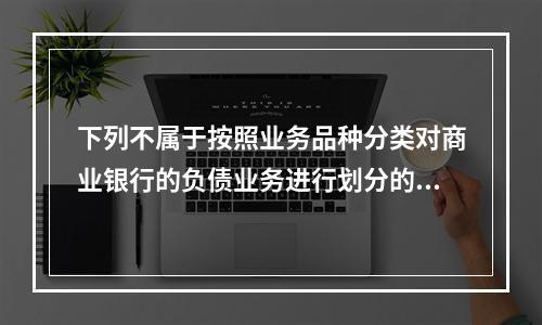 下列不属于按照业务品种分类对商业银行的负债业务进行划分的是（