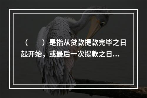 （  ）是指从贷款提款完毕之日起开始，或最后一次提款之日开始