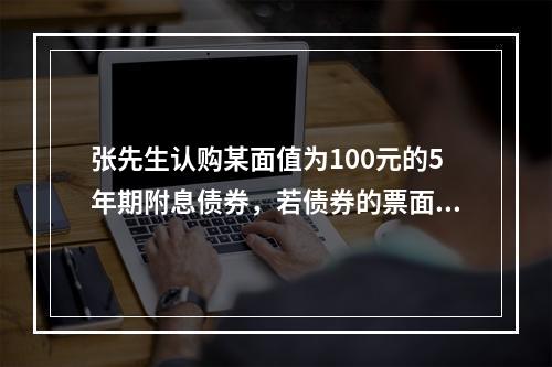 张先生认购某面值为100元的5年期附息债券，若债券的票面利率