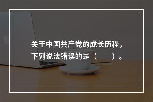 关于中国共产党的成长历程，下列说法错误的是（　　）。