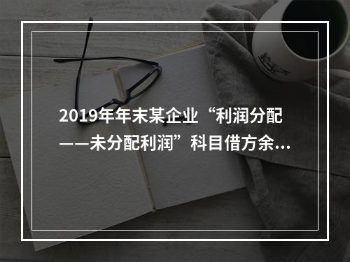 2019年年末某企业“利润分配——未分配利润”科目借方余额2