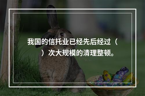 我国的信托业已经先后经过（　　）次大规模的清理整顿。