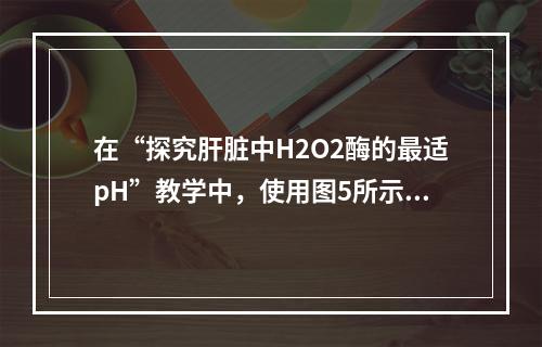 在“探究肝脏中H2O2酶的最适pH”教学中，使用图5所示的工